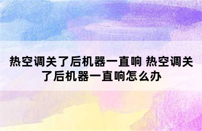 热空调关了后机器一直响 热空调关了后机器一直响怎么办